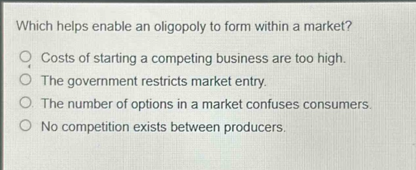 which helps enable an oligopoly to form within a market? costs of starting a competing business are too high. the government restricts market entry. the number of options in a market confuses consumers. no competition exists between producers.