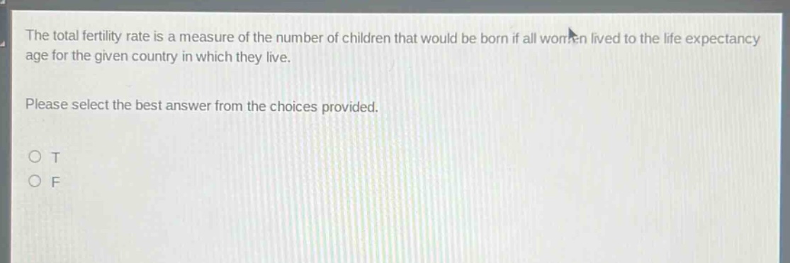the total fertility rate is a measure of the number of children that would be born if all women lived to the life expectancy age for the given country in which they live. please select the best answer from the choices provided. o t o f