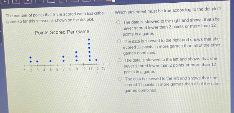 the number of points that shira scored each basketball game so far this season is shown on the dot - plot. points scored per game which statement must be true according to the dot plot? the data is skewed to the right and shows that she never scored fewer than 2 points or more than 12 points in a game. the data is skewed to the right and shows that she scored 11 points in more games than all of the other games combined. the data is skewed to the left and shows that she never scored fewer than 2 points or more than 12 points in a game. the data is skewed to the left and shows that she scored 11 points in more games than all of the other games combined.