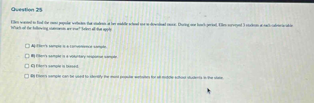 question 25 ellen wanted to find the most popular websites that students at her middle school use to download music. during one lunch period, ellen surveyed 3 students at each cafeteria table. which of the following statements are true? select all that apply. a) ellens sample is a convenience sample. b) ellens sample is a voluntary response sample. c) ellens sample is biased. d) ellens sample can be used to identify the most popular websites for all middle school students in the state.