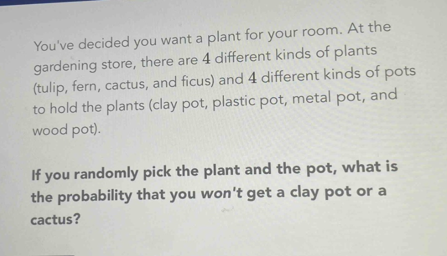 youve decided you want a plant for your room. at the gardening store, there are 4 different kinds of plants (tulip, fern, cactus, and ficus) and 4 different kinds of pots to hold the plants (clay pot, plastic pot, metal pot, and wood pot). if you randomly pick the plant and the pot, what is the probability that you wont get a clay pot or a cactus?