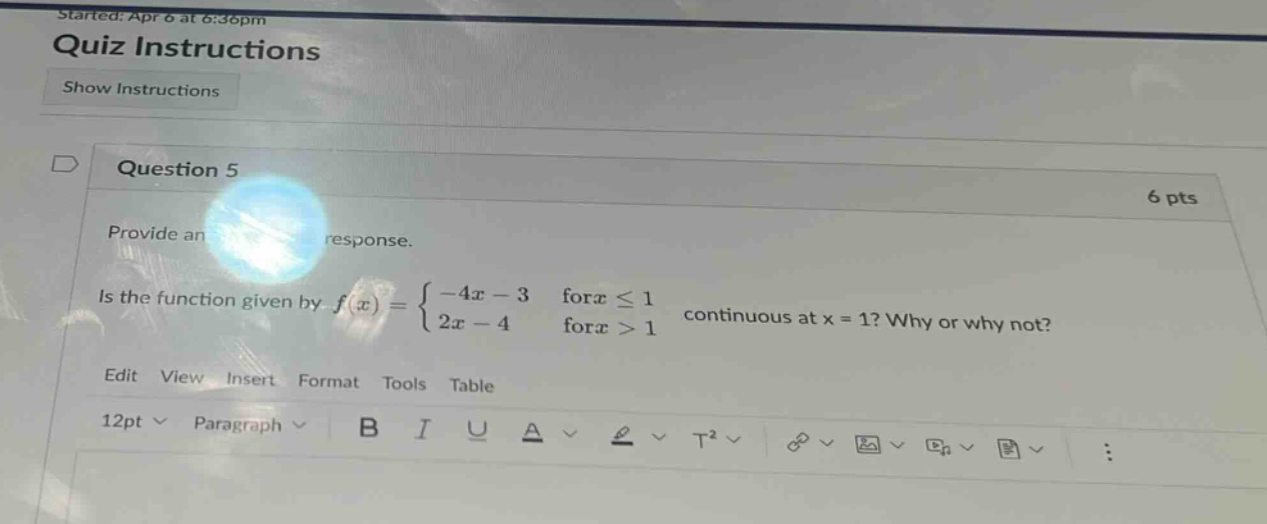 started: apr 6 at 6:36pm quiz instructions show instructions question 5 6 pts provide an response. is the function given by f(x) = { -4x - 3 for x ≤ 1 2x - 4 for x > 1 continuous at x = 1? why or why not? edit view insert format tools table 12pt paragraph b i u a t²