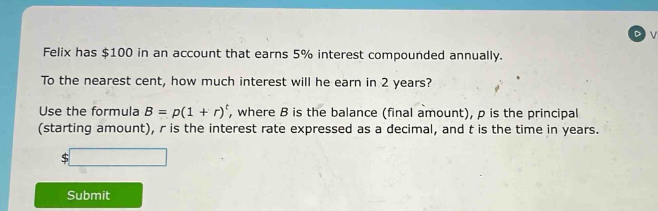 felix has $100 in an account that earns 5% interest compounded annually. to the nearest cent, how much interest will he earn in 2 years? use the formula b = p(1 + r)^t, where b is the balance (final amount), p is the principal (starting amount), r is the interest rate expressed as a decimal, and t is the time in years.