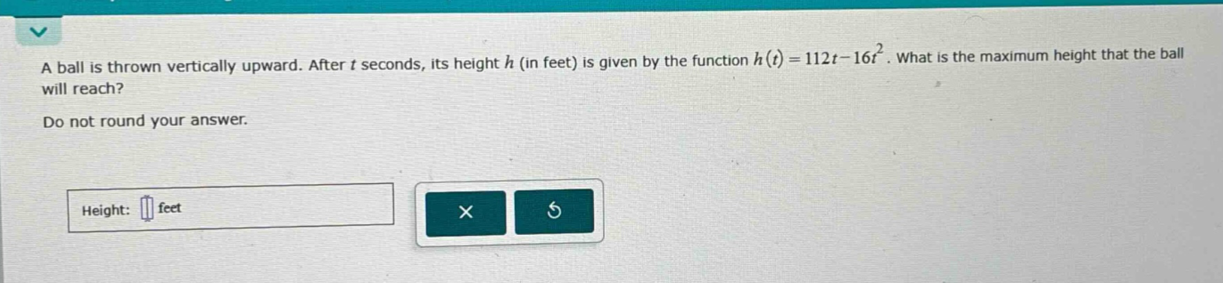 a ball is thrown vertically upward. after t seconds, its height h (in feet) is given by the function h(t)=112t - 16t². what is the maximum height that the ball will reach? do not round your answer. height: feet