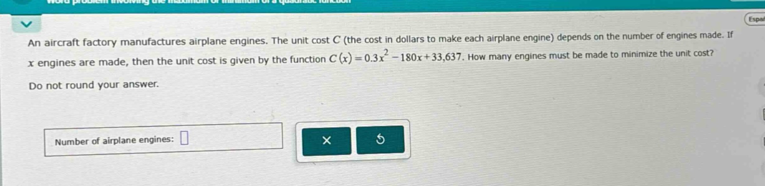 an aircraft factory manufactures airplane engines. the unit cost c (the cost in dollars to make each airplane engine) depends on the number of engines made. if x engines are made, then the unit cost is given by the function c(x)=0.3x² - 180x + 33,637. how many engines must be made to minimize the unit cost? do not round your answer. number of airplane engines: