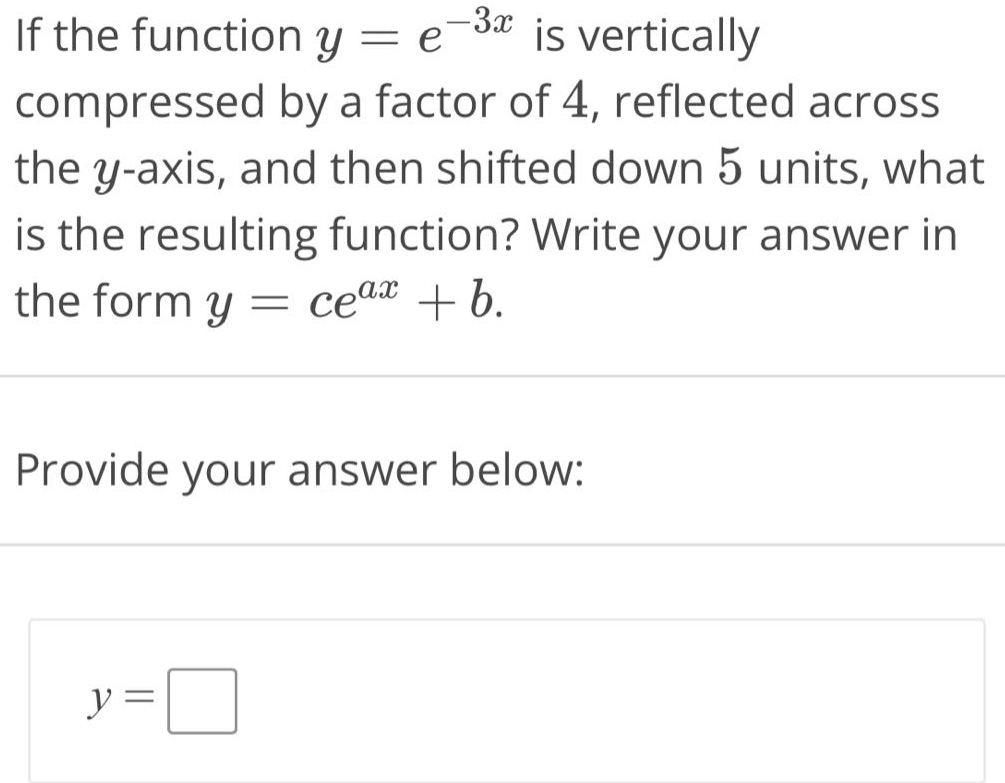 if the function y = e^(-3x) is vertically compressed by a factor of 4, reflected across the y - axis, and then shifted down 5 units, what is the resulting function? write your answer in the form y = ce^(ax)+b. provide your answer below: y =