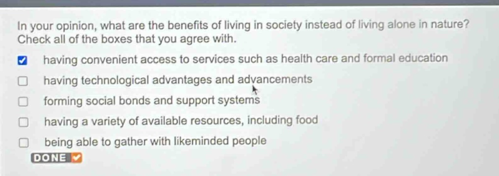 in your opinion, what are the benefits of living in society instead of living alone in nature? check all of the boxes that you agree with. having convenient access to services such as health care and formal education having technological advantages and advancements forming social bonds and support systems having a variety of available resources, including food being able to gather with likeminded people done