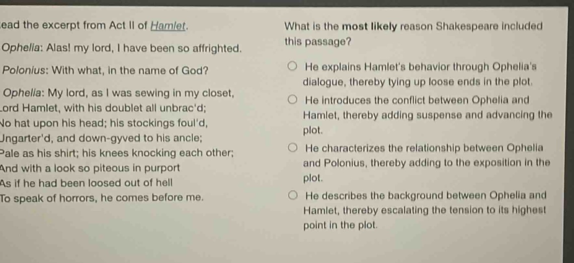 read the excerpt from act ii of hamlet. ophelia: alas! my lord, i have been so affrighted. polonius: with what, in the name of god? ophelia: my lord, as i was sewing in my closet, lord hamlet, with his doublet all unbracd; no hat upon his head; his stockings fould, ungarterd, and down - gyved to his ancle; pale as his shirt; his knees knocking each other; and with a look so piteous in purport as if he had been loosed out of hell to speak of horrors, he comes before me. what is the most likely reason shakespeare included this passage? he explains hamlets behavior through ophelias dialogue, thereby tying up loose ends in the plot. he introduces the conflict between ophelia and hamlet, thereby adding suspense and advancing the plot. he characterizes the relationship between ophelia and polonius, thereby adding to the exposition in the plot. he describes the background between ophelia and hamlet, thereby escalating the tension to its highest point in the plot.