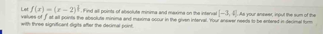let f(x)=(x - 2)^(2/3). find all points of absolute minima and maxima on the interval -3,4. as your answer, input the sum of the values of f at all points the absolute minima and maxima occur in the given interval. your answer needs to be entered in decimal form with three significant digits after the decimal point.