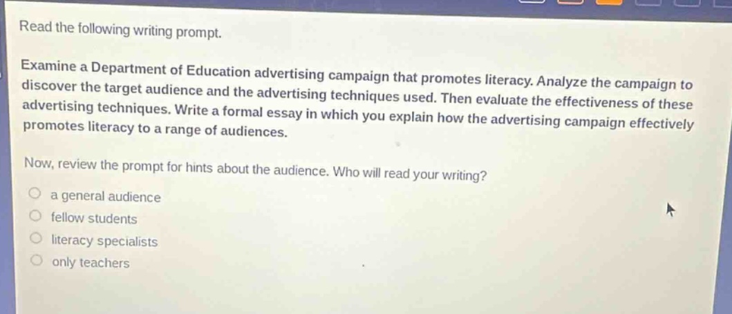 read the following writing prompt. examine a department of education advertising campaign that promotes literacy. analyze the campaign to discover the target audience and the advertising techniques used. then evaluate the effectiveness of these advertising techniques. write a formal essay in which you explain how the advertising campaign effectively promotes literacy to a range of audiences. now, review the prompt for hints about the audience. who will read your writing? a general audience fellow students literacy specialists only teachers