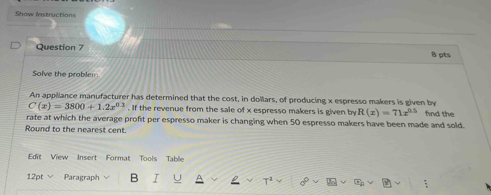 question 7 8 pts solve the problem. an appliance manufacturer has determined that the cost, in dollars, of producing x espresso makers is given by c(x)=3800 + 1.2x^0.3. if the revenue from the sale of x espresso makers is given by r(x)=71x^0.5 find the rate at which the average profit per espresso maker is changing when 50 espresso makers have been made and sold. round to the nearest cent. edit view insert format tools table 12pt paragraph b i u a t2