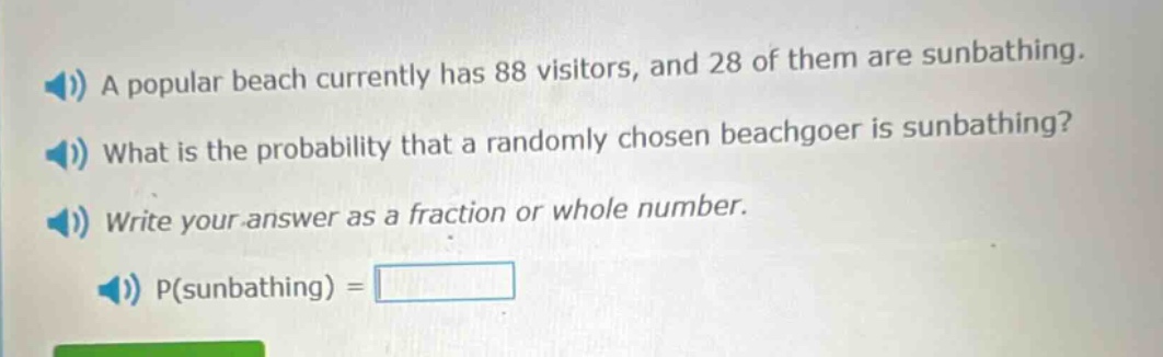 a popular beach currently has 88 visitors, and 28 of them are sunbathing. what is the probability that a randomly chosen beachgoer is sunbathing? write your answer as a fraction or whole number. p(sunbathing) =
