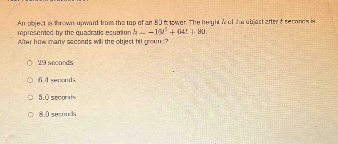 an object is thrown upward from the top of an 80 ft tower. the height h of the object after t seconds is represented by the quadratic equation h = -16t² + 64t + 80. after how many seconds will the object hit ground?\n\no 29 seconds\n\no 6.4 seconds\n\no 5.0 seconds\n\no 8.0 seconds