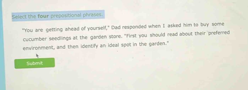 select the four prepositional phrases. \you are getting ahead of yourself,\ dad responded when i asked him to buy some cucumber seedlings at the garden store. \first you should read about their preferred environment, and then identify an ideal spot in the garden.\