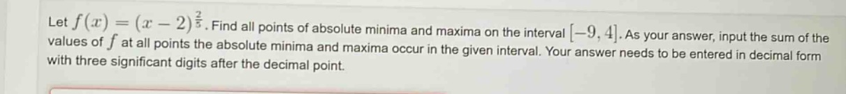 let f(x)=(x - 2)^(2/3). find all points of absolute minima and maxima on the interval -9,4. as your answer, input the sum of the values of f at all points the absolute minima and maxima occur in the given interval. your answer needs to be entered in decimal form with three significant digits after the decimal point.