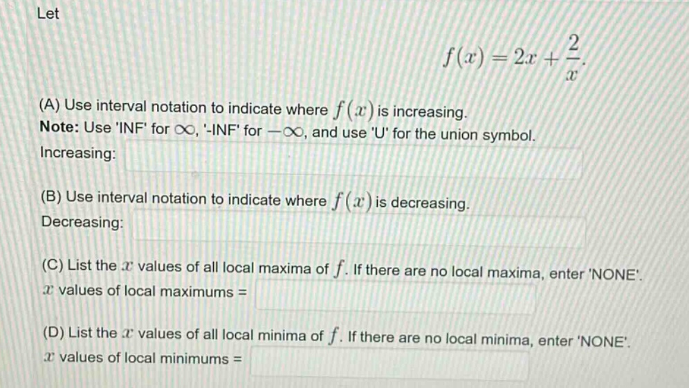 let f(x)=2x + 2/x. (a) use interval notation to indicate where f(x) is increasing. note: use inf for ∞, -inf for -∞, and use u for the union symbol. increasing: (b) use interval notation to indicate where f(x) is decreasing. decreasing: (c) list the x values of all local maxima of f. if there are no local maxima, enter none. x values of local maximums = (d) list the x values of all local minima of f. if there are no local minima, enter none. x values of local minimums =