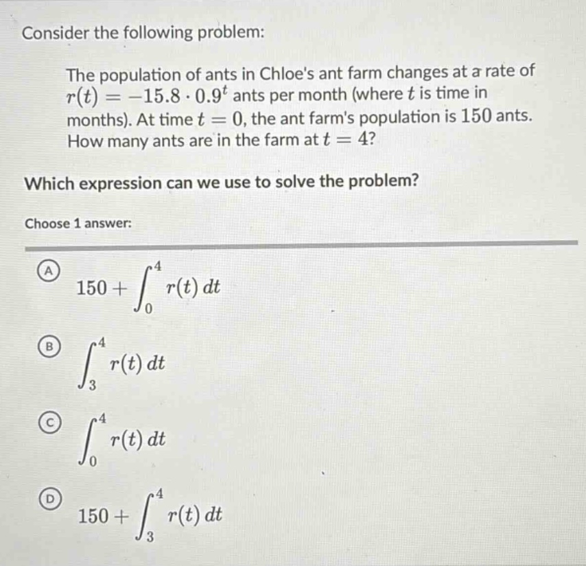 consider the following problem: the population of ants in chloes ant farm changes at a rate of r(t)=-15.8·0.9^t ants per month (where t is time in months). at time t = 0, the ant farms population is 150 ants. how many ants are in the farm at t = 4? which expression can we use to solve the problem? choose 1 answer: a 150+∫_0^4 r(t)dt b ∫_3^4 r(t)dt c ∫_0^4 r(t)dt d 150+∫_3^4 r(t)dt
