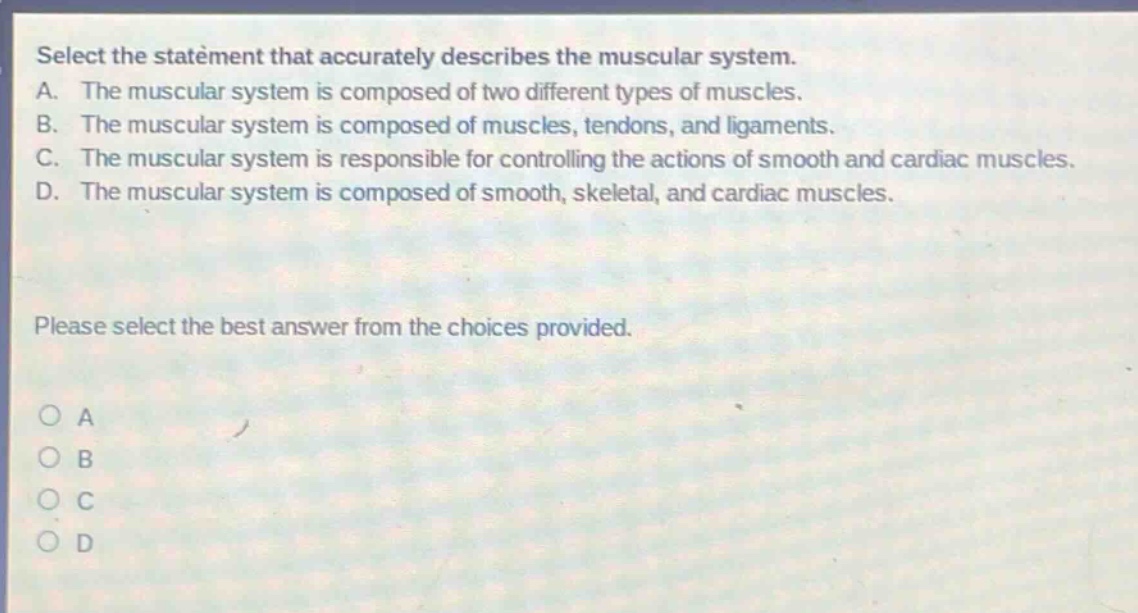 select the statement that accurately describes the muscular system. a. the muscular system is composed of two different types of muscles. b. the muscular system is composed of muscles, tendons, and ligaments. c. the muscular system is responsible for controlling the actions of smooth and cardiac muscles. d. the muscular system is composed of smooth, skeletal, and cardiac muscles. please select the best answer from the choices provided. o a o b o c o d
