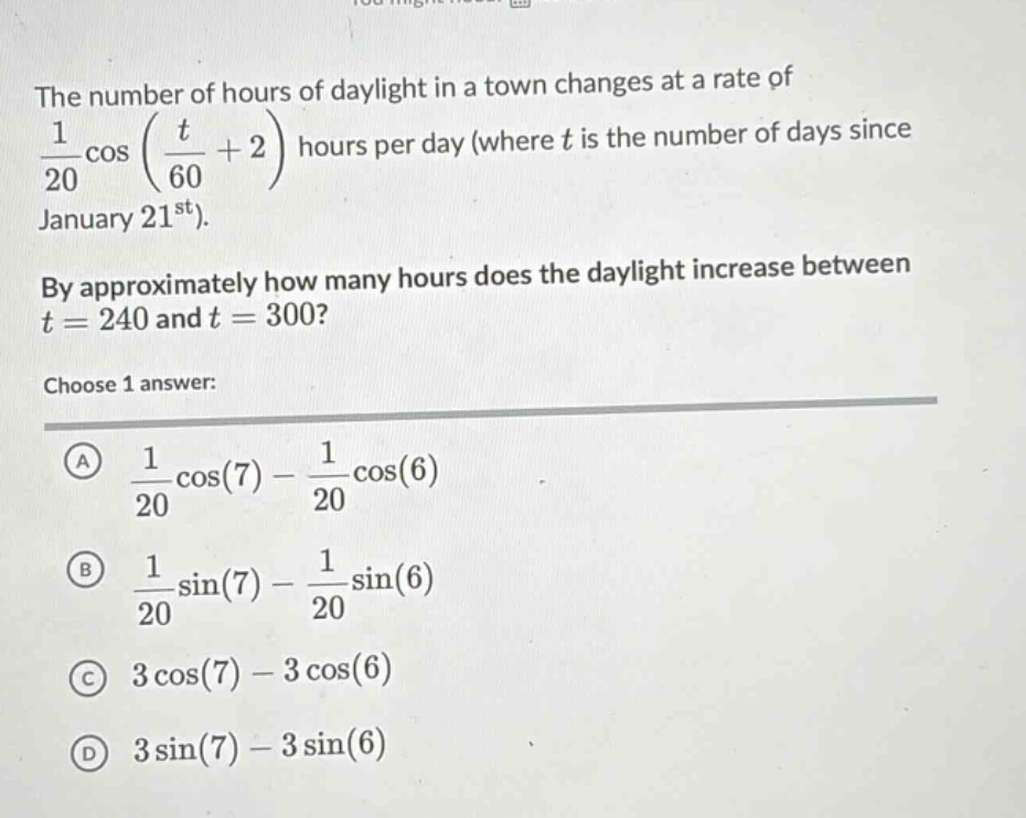 the number of hours of daylight in a town changes at a rate of 1/20 cos(t/60 + 2) hours per day (where t is the number of days since january 21st). by approximately how many hours does the daylight increase between t = 240 and t = 300? choose 1 answer: a 1/20 cos(7) - 1/20 cos(6) b 1/20 sin(7) - 1/20 sin(6) c 3 cos(7) - 3 cos(6) d 3 sin(7) - 3 sin(6)