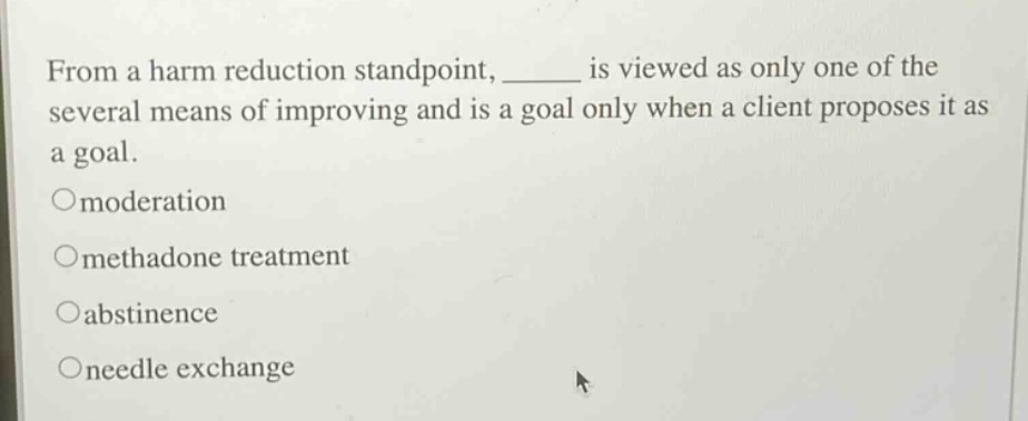 from a harm reduction standpoint, ______ is viewed as only one of the several means of improving and is a goal only when a client proposes it as a goal. \nomoderation \nomethadone treatment \noabstinence \noneedle exchange
