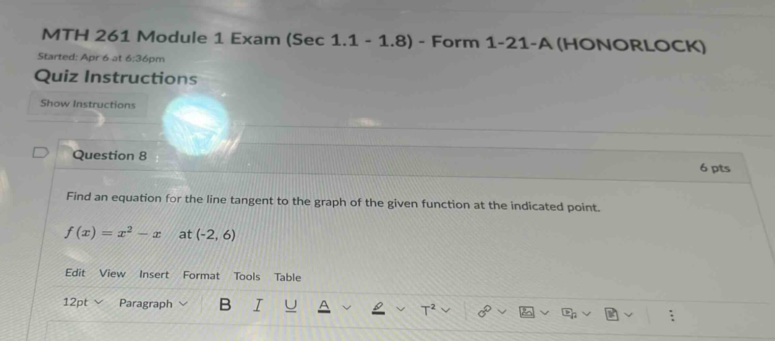 mth 261 module 1 exam (sec 1.1 - 1.8) - form 1-21-a (honorlock) started: apr 6 at 6:36pm quiz instructions show instructions question 8 6 pts find an equation for the line tangent to the graph of the given function at the indicated point. f(x)=x² - x at (-2, 6) edit view insert format tools table 12pt paragraph b i u a t²
