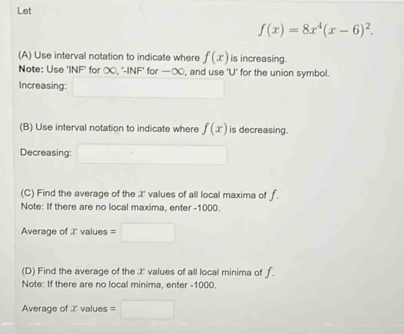 let f(x)=8x^4(x - 6)^2. (a) use interval notation to indicate where f(x) is increasing. note: use inf for ∞, -inf for -∞, and use u for the union symbol. increasing: (b) use interval notation to indicate where f(x) is decreasing. decreasing: (c) find the average of the x values of all local maxima of f. note: if there are no local maxima, enter -1000. average of x values = (d) find the average of the x values of all local minima of f. note: if there are no local minima, enter -1000. average of x values =