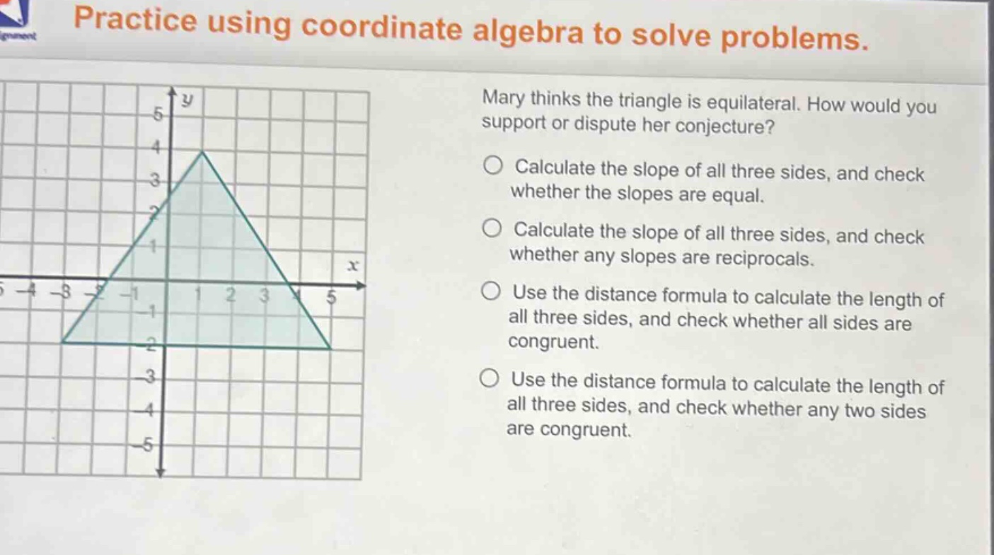 practice using coordinate algebra to solve problems. mary thinks the triangle is equilateral. how would you support or dispute her conjecture? calculate the slope of all three sides, and check whether the slopes are equal. calculate the slope of all three sides, and check whether any slopes are reciprocals. use the distance formula to calculate the length of all three sides, and check whether all sides are congruent. use the distance formula to calculate the length of all three sides, and check whether any two sides are congruent.