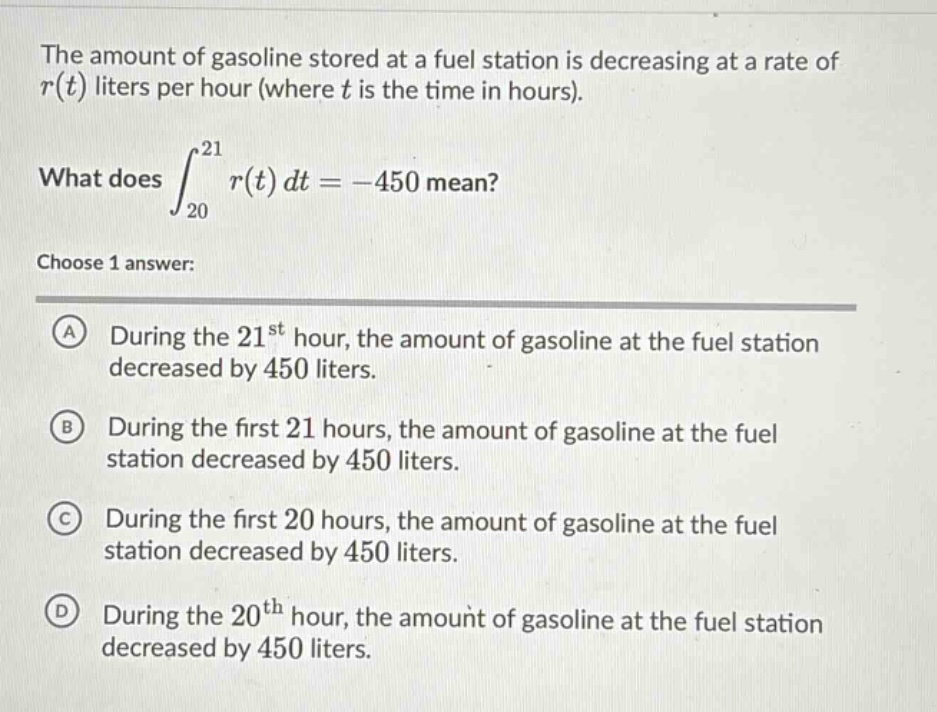 the amount of gasoline stored at a fuel station is decreasing at a rate of r(t) liters per hour (where t is the time in hours). what does ∫₂₀²¹ r(t) dt = -450 mean? choose 1 answer: a during the 21st hour, the amount of gasoline at the fuel station decreased by 450 liters. b during the first 21 hours, the amount of gasoline at the fuel station decreased by 450 liters. c during the first 20 hours, the amount of gasoline at the fuel station decreased by 450 liters. d during the 20th hour, the amount of gasoline at the fuel station decreased by 450 liters.
