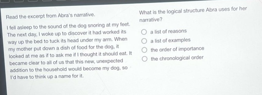 read the excerpt from abras narrative. i fell asleep to the sound of the dog snoring at my feet. the next day, i woke up to discover it had worked its way up the bed to tuck its head under my arm. when my mother put down a dish of food for the dog, it looked at me as if to ask me if i thought it should eat. it became clear to all of us that this new, unexpected addition to the household would become my dog, so id have to think up a name for it. what is the logical structure abra uses for her narrative? a list of reasons a list of examples the order of importance the chronological order