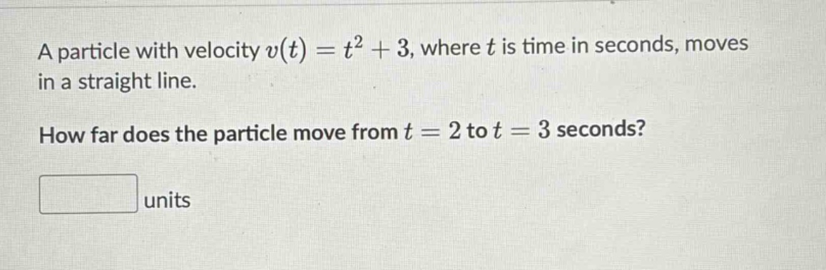 a particle with velocity v(t) = t² + 3, where t is time in seconds, moves in a straight line. how far does the particle move from t = 2 to t = 3 seconds? units