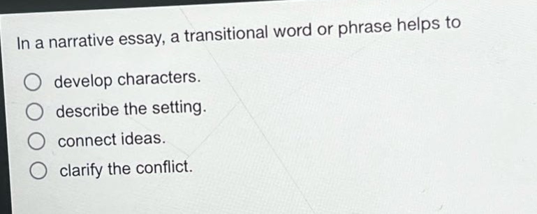 in a narrative essay, a transitional word or phrase helps to\ndevelop characters.\ndescribe the setting.\nconnect ideas.\nclarify the conflict.