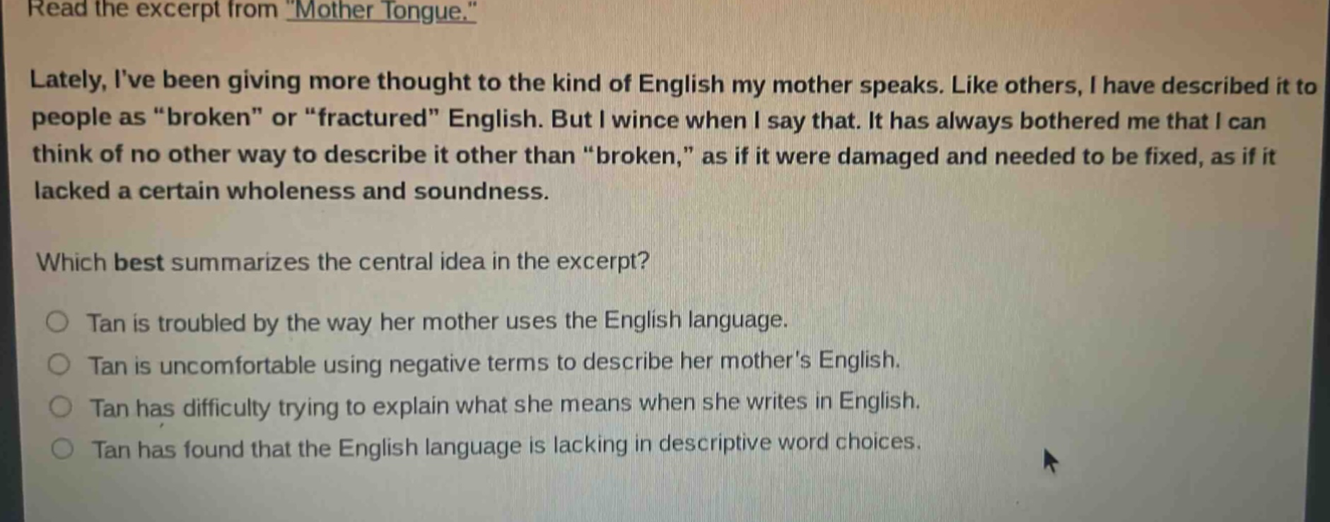 read the excerpt from \mother tongue.\ lately, ive been giving more thought to the kind of english my mother speaks. like others, i have described it to people as \broken\ or \fractured\ english. but i wince when i say that. it has always bothered me that i can think of no other way to describe it other than \broken,\ as if it were damaged and needed to be fixed, as if it lacked a certain wholeness and soundness. which best summarizes the central idea in the excerpt? tan is troubled by the way her mother uses the english language. tan is uncomfortable using negative terms to describe her mothers english. tan has difficulty trying to explain what she means when she writes in english. tan has found that the english language is lacking in descriptive word choices.