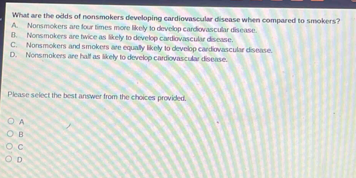what are the odds of nonsmokers developing cardiovascular disease when compared to smokers? a. nonsmokers are four times more likely to develop cardiovascular disease. b. nonsmokers are twice as likely to develop cardiovascular disease. c. nonsmokers and smokers are equally likely to develop cardiovascular disease. d. nonsmokers are half as likely to develop cardiovascular disease. please select the best answer from the choices provided. o a o b o c o d