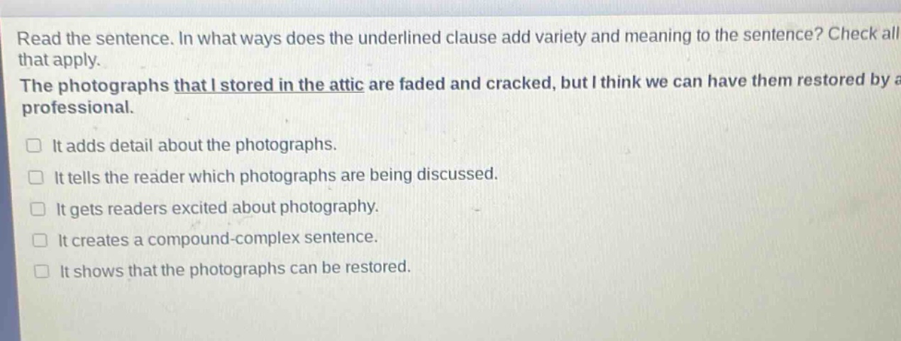 read the sentence. in what ways does the underlined clause add variety and meaning to the sentence? check all that apply. the photographs that i stored in the attic are faded and cracked, but i think we can have them restored by a professional. it adds detail about the photographs. it tells the reader which photographs are being discussed. it gets readers excited about photography. it creates a compound - complex sentence. it shows that the photographs can be restored.
