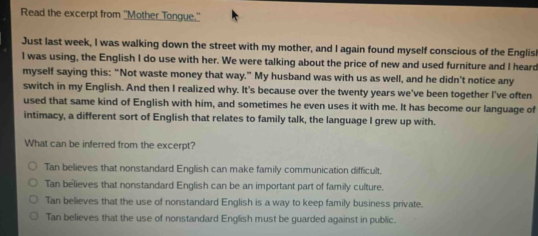 read the excerpt from \mother tongue.\ just last week, i was walking down the street with my mother, and i again found myself conscious of the english i was using, the english i do use with her. we were talking about the price of new and used furniture and i heard myself saying this: \not waste money that way.\ my husband was with us as well, and he didnt notice any switch in my english. and then i realized why. its because over the twenty years weve been together ive often used that same kind of english with him, and sometimes he even uses it with me. it has become our language of intimacy, a different sort of english that relates to family talk, the language i grew up with. what can be inferred from the excerpt? tan believes that nonstandard english can make family communication difficult. tan believes that nonstandard english can be an important part of family culture. tan believes that the use of nonstandard english is a way to keep family business private. tan believes that the use of nonstandard english must be guarded against in public.