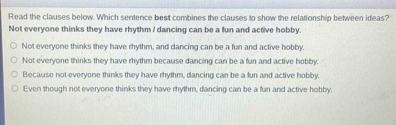 read the clauses below. which sentence best combines the clauses to show the relationship between ideas? not everyone thinks they have rhythm / dancing can be a fun and active hobby. not everyone thinks they have rhythm, and dancing can be a fun and active hobby. not everyone thinks they have rhythm because dancing can be a fun and active hobby. because not everyone thinks they have rhythm, dancing can be a fun and active hobby. even though not everyone thinks they have rhythm, dancing can be a fun and active hobby.