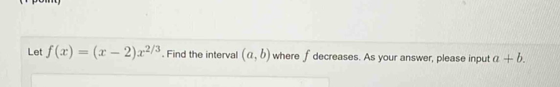 let f(x)=(x - 2)x^{2/3}. find the interval (a,b) where f decreases. as your answer, please input a + b.