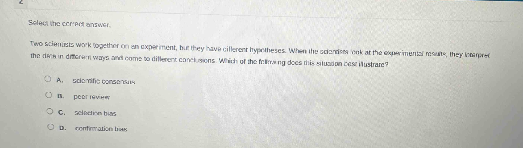 select the correct answer. two scientists work together on an experiment, but they have different hypotheses. when the scientists look at the experimental results, they interpret the data in different ways and come to different conclusions. which of the following does this situation best illustrate? a. scientific consensus b. peer review c. selection bias d. confirmation bias