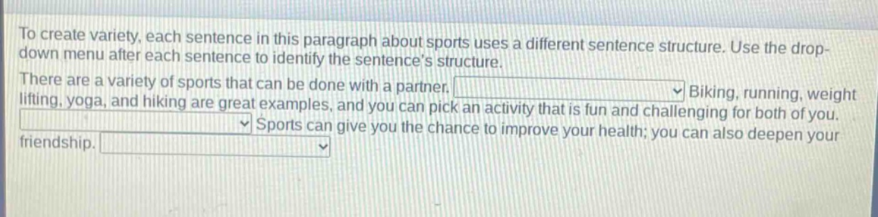 to create variety, each sentence in this paragraph about sports uses a different sentence structure. use the drop - down menu after each sentence to identify the sentences structure. there are a variety of sports that can be done with a partner. biking, running, weight lifting, yoga, and hiking are great examples, and you can pick an activity that is fun and challenging for both of you. sports can give you the chance to improve your health; you can also deepen your friendship.