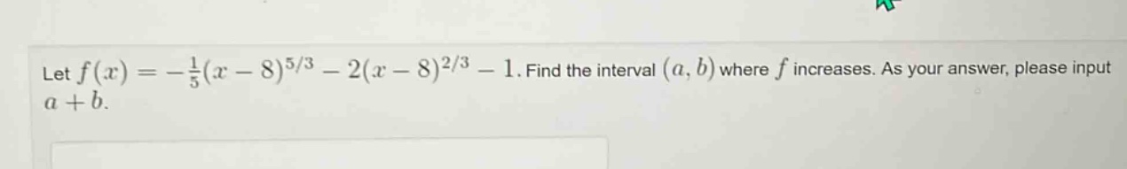 let f(x)=-1/5(x - 8)^(5/3)-2(x - 8)^(2/3)-1. find the interval (a,b) where f increases. as your answer, please input a + b.