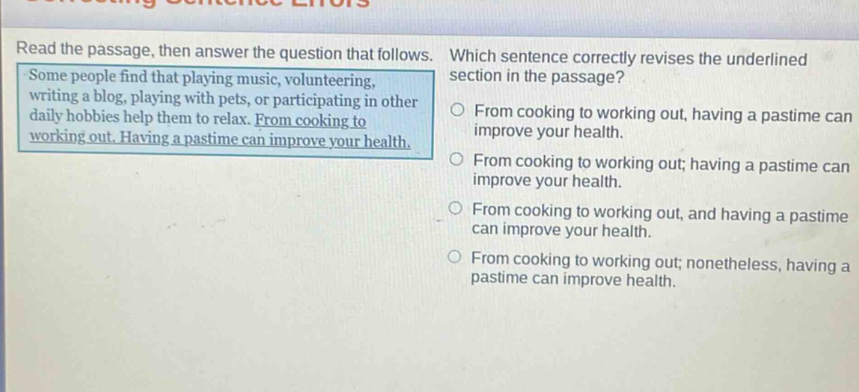 read the passage, then answer the question that follows. some people find that playing music, volunteering, writing a blog, playing with pets, or participating in other daily hobbies help them to relax. from cooking to working out. having a pastime can improve your health. which sentence correctly revises the underlined section in the passage? from cooking to working out, having a pastime can improve your health. from cooking to working out; having a pastime can improve your health. from cooking to working out, and having a pastime can improve your health. from cooking to working out; nonetheless, having a pastime can improve health.