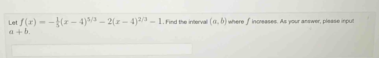 let f(x)=−1/5(x - 4)^(5/3)−2(x - 4)^(2/3)−1. find the interval (a,b) where f increases. as your answer, please input a + b.