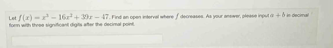 let f(x)=x³ - 16x² + 39x - 47. find an open interval where f decreases. as your answer, please input a + b in decimal form with three significant digits after the decimal point.