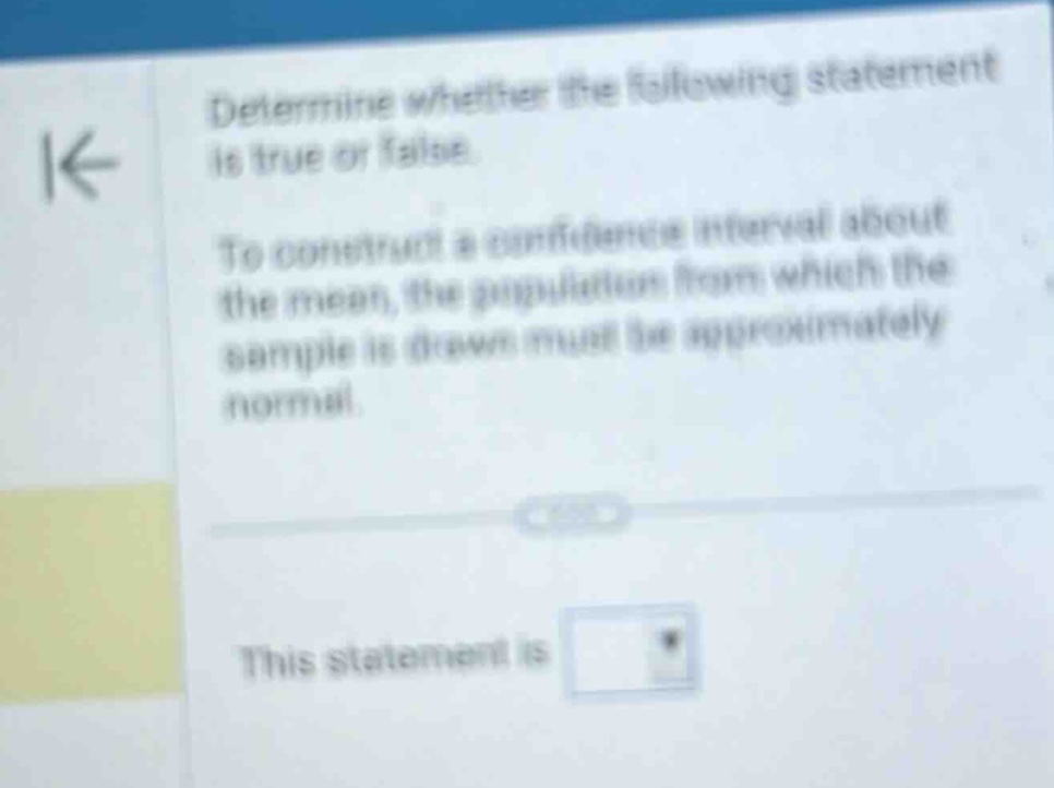 determine whether the following statement is true or false. to construct a confidence interval about the mean, the population from which the sample is drawn must be approximately normal. this statement is