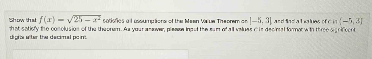 show that f(x) = √(25 - x²) satisfies all assumptions of the mean value theorem on -5, 3, and find all values of c in (-5, 3) that satisfy the conclusion of the theorem. as your answer, please input the sum of all values c in decimal format with three significant digits after the decimal point.