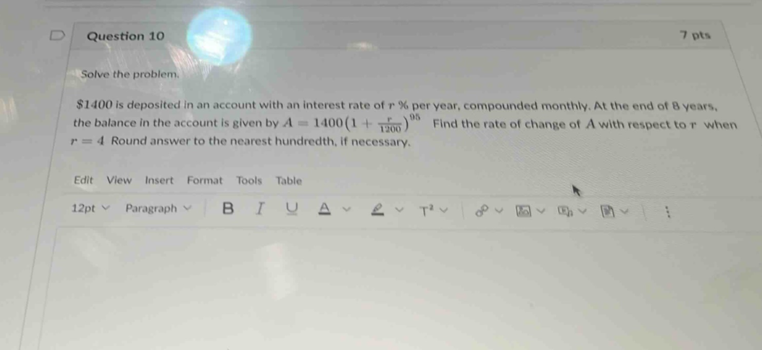 question 10 7 pts solve the problem. $1400 is deposited in an account with an interest rate of r % per year, compounded monthly. at the end of 8 years, the balance in the account is given by a = 1400(1 + r/1200)^96. find the rate of change of a with respect to r when r = 4 round answer to the nearest hundredth, if necessary. edit view insert format tools table 12pt paragraph b i u a t2