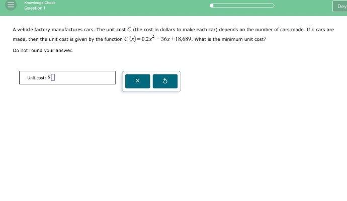 a vehicle factory manufactures cars. the unit cost c (the cost in dollars to make each car) depends on the number of cars made. if x cars are made, then the unit cost is given by the function c(x)=0.2x² - 36x + 18,689. what is the minimum unit cost? do not round your answer. unit cost: $