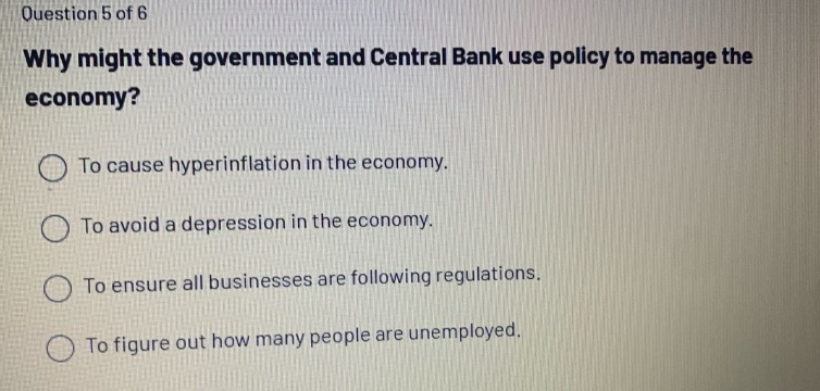 question 5 of 6\nwhy might the government and central bank use policy to manage the economy?\nto cause hyperinflation in the economy.\nto avoid a depression in the economy.\nto ensure all businesses are following regulations.\nto figure out how many people are unemployed.