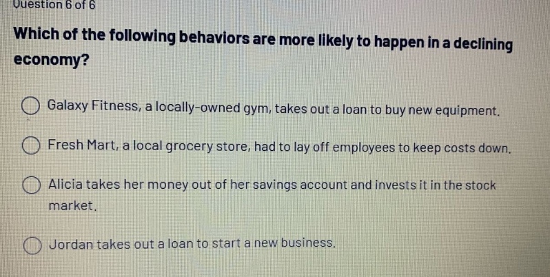 question 6 of 6 which of the following behaviors are more likely to happen in a declining economy? galaxy fitness, a locally - owned gym, takes out a loan to buy new equipment. fresh mart, a local grocery store, had to lay off employees to keep costs down. alicia takes her money out of her savings account and invests it in the stock market. jordan takes out a loan to start a new business.