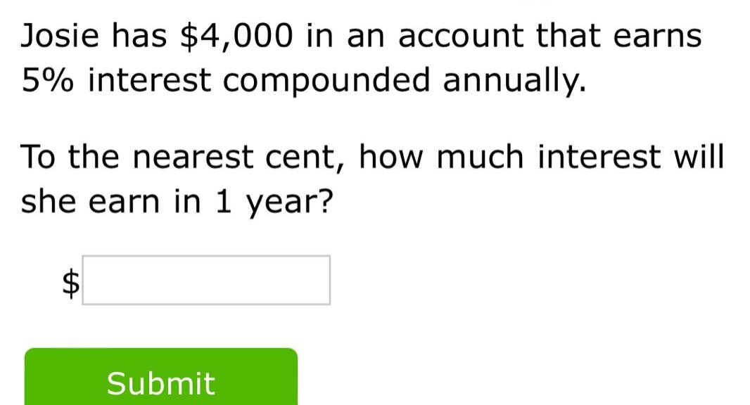 josie has $4,000 in an account that earns 5% interest compounded annually. to the nearest cent, how much interest will she earn in 1 year? $